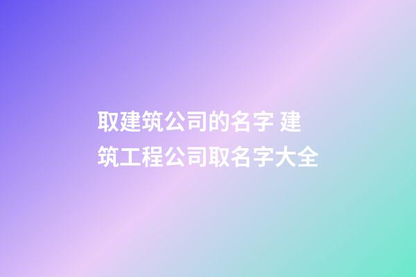 取建筑公司的名字 建筑工程公司取名字大全